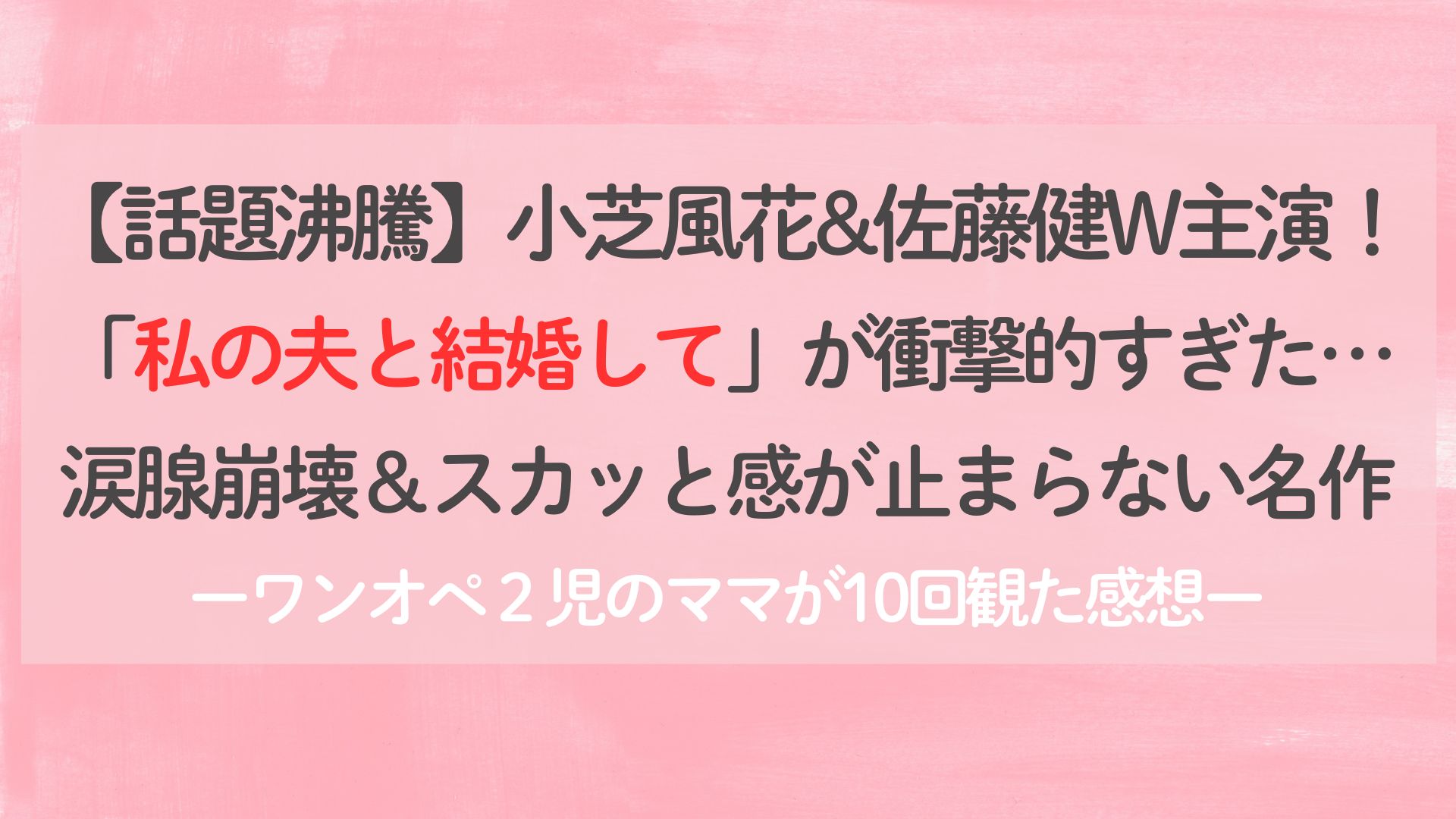 話題沸騰】小芝風花&佐藤健W主演！「私の夫と結婚して」が衝撃的すぎた…涙腺崩壊＆スカッと感が止まらない名作ーワンオペ２児のママが１０回観た感想ー